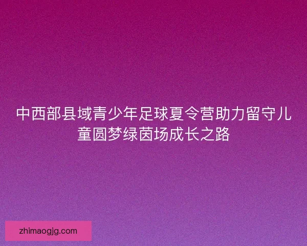 中西部县域青少年足球夏令营助力留守儿童圆梦绿茵场成长之路