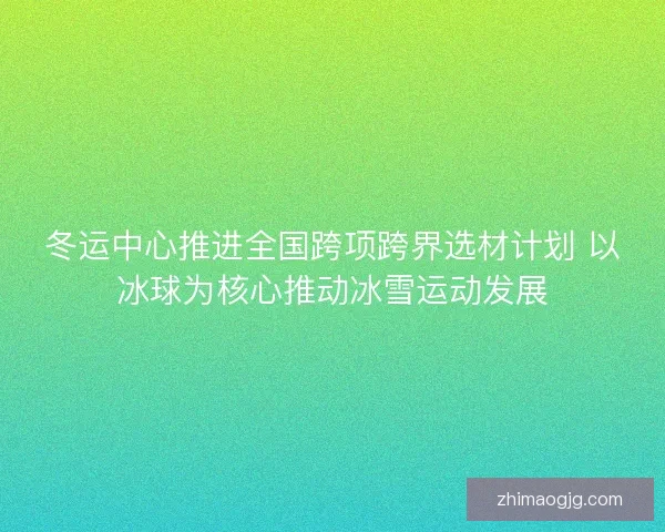 冬运中心推进全国跨项跨界选材计划 以冰球为核心推动冰雪运动发展