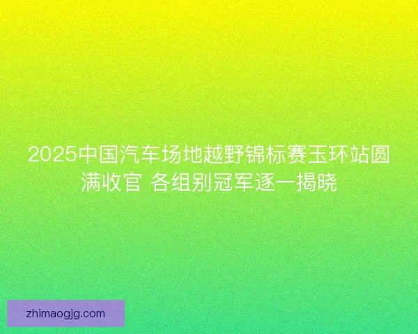 2025中国汽车场地越野锦标赛玉环站圆满收官 各组别冠军逐一揭晓