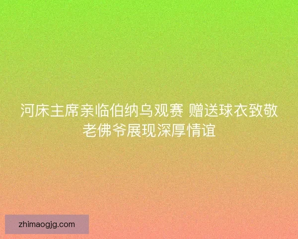 河床主席亲临伯纳乌观赛 赠送球衣致敬老佛爷展现深厚情谊