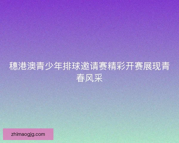 穗港澳青少年排球邀请赛精彩开赛展现青春风采