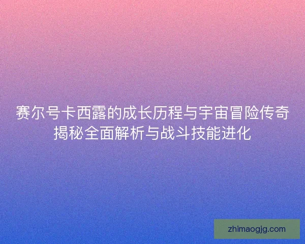 赛尔号卡西露的成长历程与宇宙冒险传奇揭秘全面解析与战斗技能进化