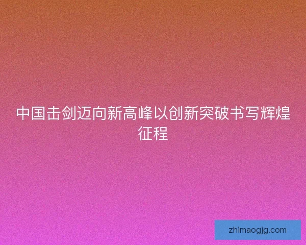 中国击剑迈向新高峰以创新突破书写辉煌征程