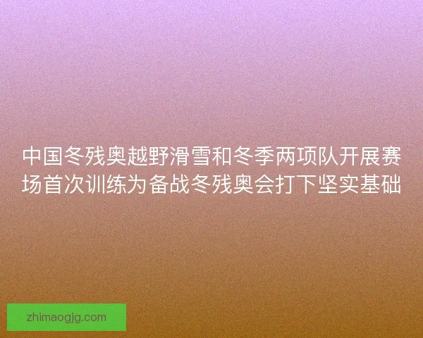 中国冬残奥越野滑雪和冬季两项队开展赛场首次训练为备战冬残奥会打下坚实基础