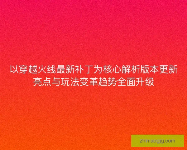以穿越火线最新补丁为核心解析版本更新亮点与玩法变革趋势全面升级