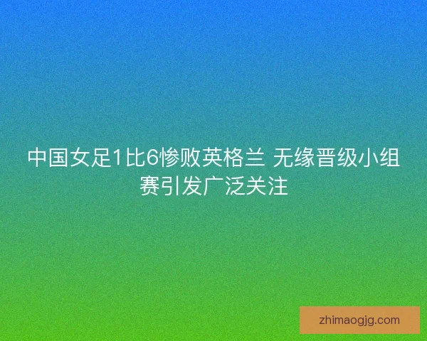 中国女足1比6惨败英格兰 无缘晋级小组赛引发广泛关注