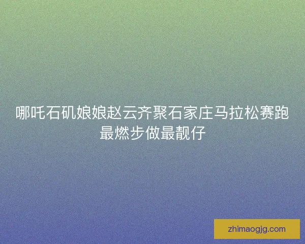哪吒石矶娘娘赵云齐聚石家庄马拉松赛跑最燃步做最靓仔